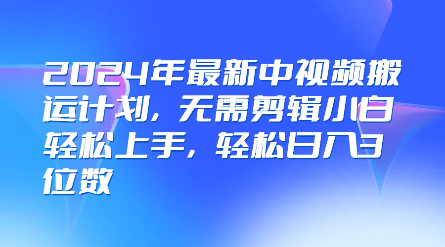2024年最新中视频搬运计划，无需剪辑小白轻松上手，轻松日入3位数-轻创副业圈