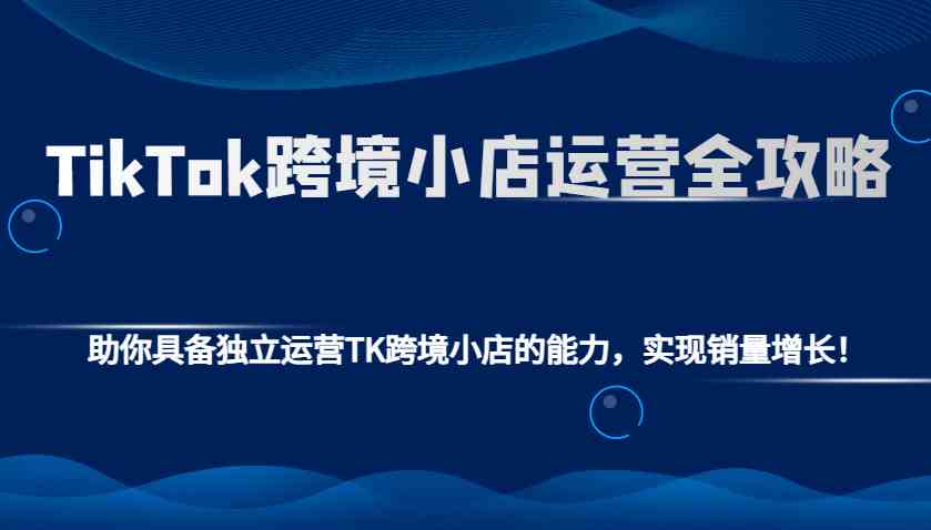 TikTok跨境小店运营全攻略：助你具备独立运营TK跨境小店的能力，实现销量增长！-轻创副业圈