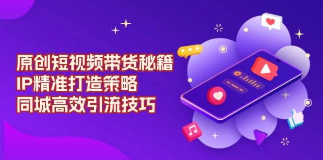 原创短视频带货秘籍，IP精准打造策略，同城高效引流技巧-轻创副业圈