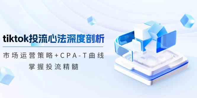 TikTok投流矩阵系统运营课程：市场运营策略+CPA-T曲线，掌握投流精髓（更新）-轻创副业圈
