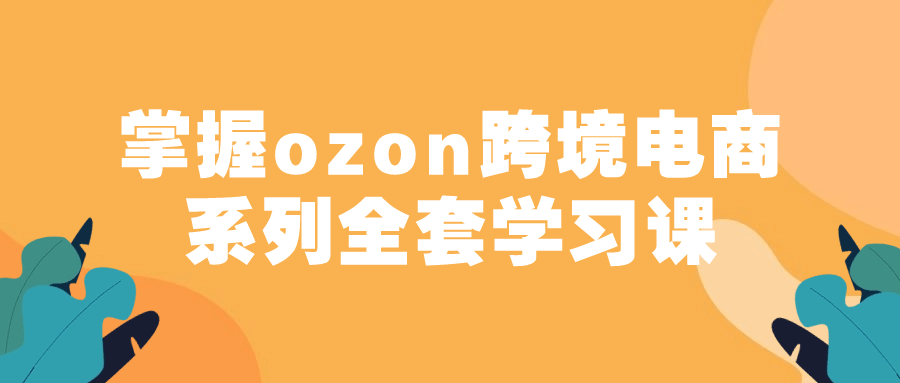 掌握ozon跨境电商系列全套学习课-轻创副业圈