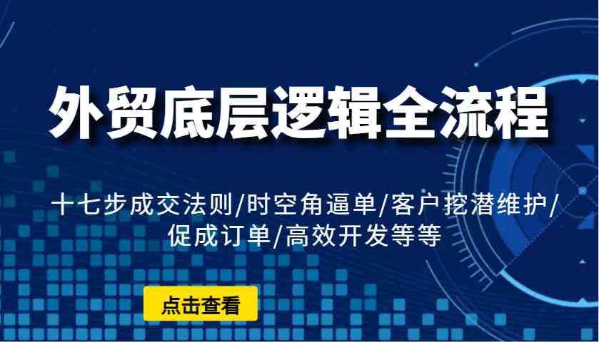外贸底层逻辑全流程：十七步成交法则/时空角逼单/客户挖潜维护/促成订单/高效开发等等-轻创副业圈