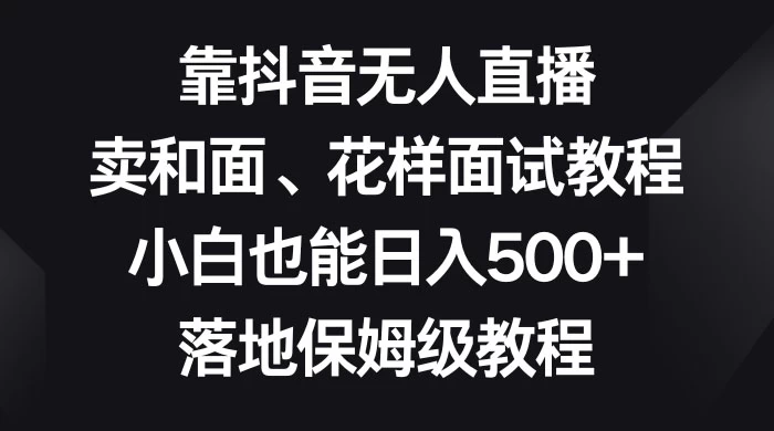 靠抖音无人直播，卖和面、花样面试教程，小白也能日入 500+，落地保姆级教程-轻创副业圈