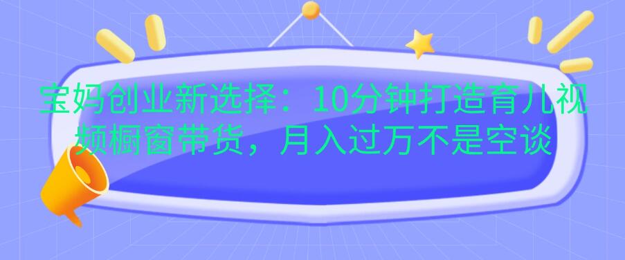 宝妈创业新选择：10分钟打造育儿视频橱窗带货，月入过万不是空谈-轻创副业圈