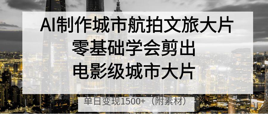 AI制作城市航拍文旅大片，零基础学会剪出电影级城市大片，单日变现1500+-轻创副业圈