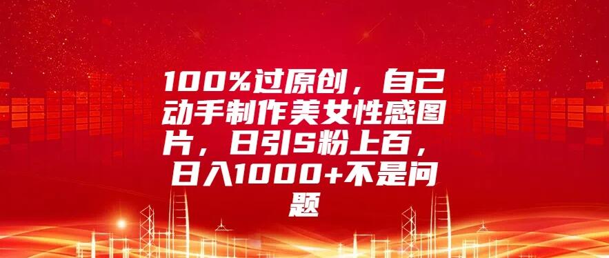 100%过原创，自己动手制作美女性感图片，日引S粉上百，日入1000+不是问题-轻创副业圈