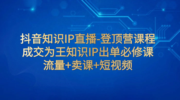 抖音知识 IP 直播 · 登顶营课程：成交为王知识 IP 出单必修课，流量+卖课+短视频-轻创副业圈