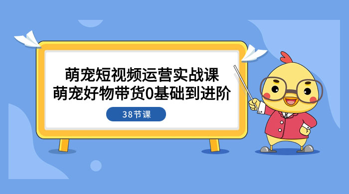 萌宠·短视频运营实战课：萌宠好物带货 0 基础到进阶（共 38 节课）-轻创副业圈