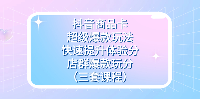 抖音商品卡 · 超级爆款玩法+快速提升体验分+店群爆款玩分（三套课程）-轻创副业圈