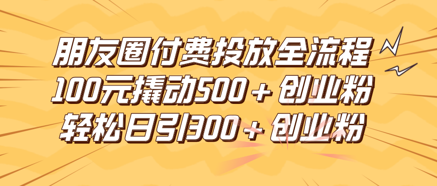 朋友圈付费高效投放全流程，100元撬动500+创业粉，日引流300+创业粉-轻创副业圈