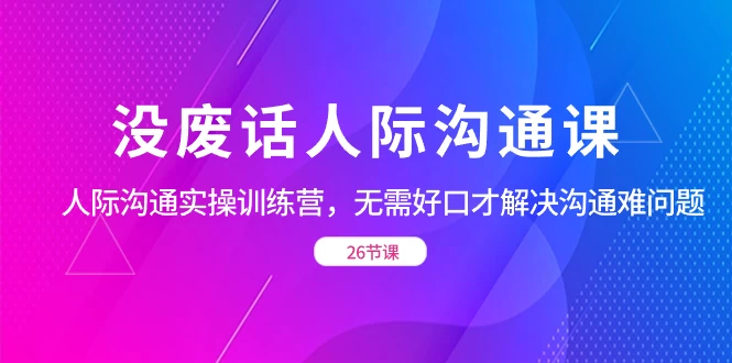 没废话人际沟通课，人际沟通实操训练营，无需好口才解决沟通难问题（共 26 节课）-轻创副业圈