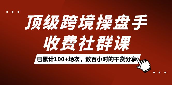 顶级跨境操盘手收费社群课：已累计 100+ 场次，数百小时的干货分享！-轻创副业圈