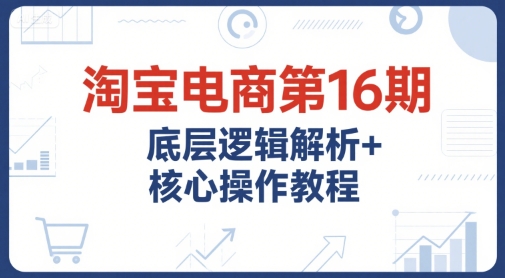 淘宝电商第16期，底层逻辑解析+核心操作教程，运营、推广提升能力的必学课程+配套资料-轻创副业圈