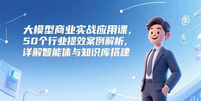 大模型商业实战应用课，50个行业提效案例解析，详解智能体与知识库搭建-轻创副业圈