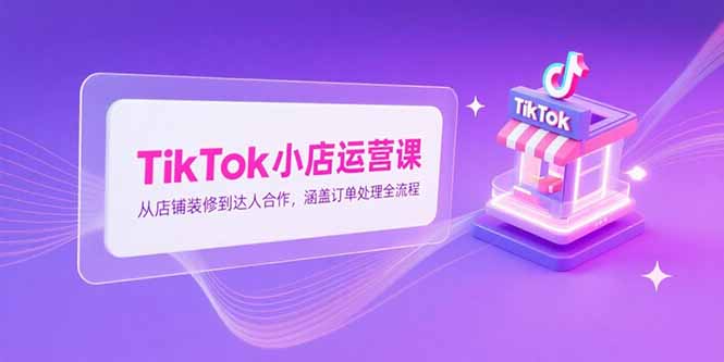 TikTok小店运营课，从店铺装修到达人合作，涵盖订单处理全流程-轻创副业圈