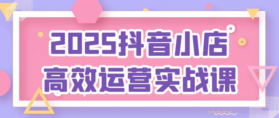 2025抖音小店高效运营实战课-轻创副业圈