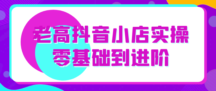 老高抖音小店实操零基础到进阶-轻创副业圈