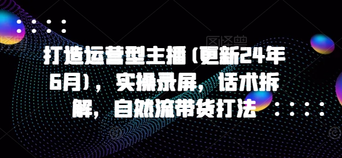 打造运营型主播(更新25年7月)，实操录屏，话术拆解，自然流带货打法-轻创副业圈